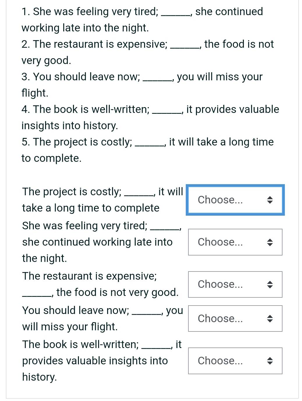She was feeling very tired; _, she continued 
working late into the night. 
2. The restaurant is expensive; _, the food is not 
very good. 
3. You should leave now; _, you will miss your 
flight. 
4. The book is well-written; _, it provides valuable 
insights into history. 
5. The project is costly; _, it will take a long time 
to complete. 
The project is costly; _, it will 
Choose... 
take a long time to complete 
She was feeling very tired;_ 
−1 
she continued working late into Choose... 
the night. 
The restaurant is expensive; 
Choose... 
_, the food is not very good. 
You should leave now; _, you 
Choose... 
will miss your flight. 
The book is well-written; _, it 
provides valuable insights into Choose... 
history.