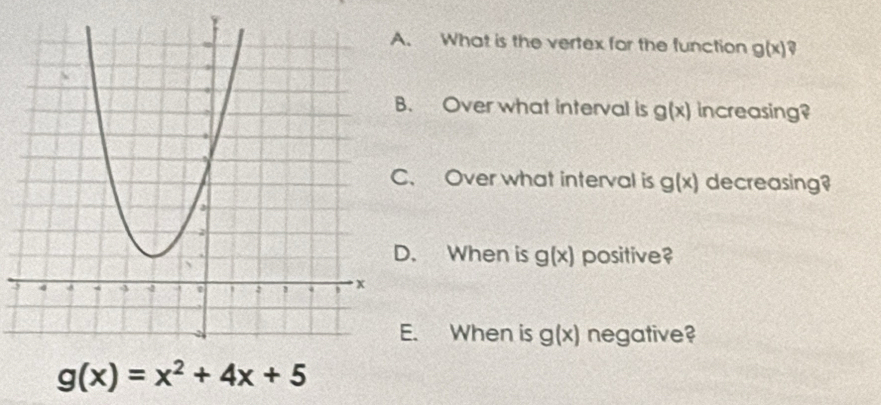 What is the vertex for the function g(x) a 
. Over what interval is g(x) increasing? 
. Over what interval is g(x) decreasing? 
. When is g(x) positive? 
. When is g(x) negative?
g(x)=x^2+4x+5