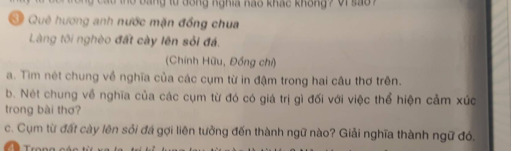 au thờ bang từ dong nghĩa nao khác không ? Vi sao ? 
* Quê hương anh nước mặn đồng chua 
Làng tôi nghèo đất cày lên sỏi đá. 
(Chính Hữu, Đồng chỉ) 
a. Tim nét chung về nghĩa của các cụm từ in đậm trong hai câu thơ trên. 
b. Nét chung về nghĩa của các cụm từ đó có giá trị gì đối với việc thể hiện cảm xúc 
trong bài thơ? 
c. Cụm từ đất cày lên sối đá gợi liên tưởng đến thành ngữ nào? Giải nghĩa thành ngữ đó.