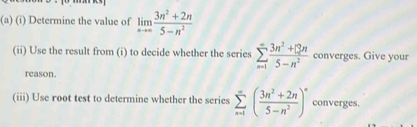 Determine the value of limlimits _nto ∈fty  (3n^2+2n)/5-n^2 
(ii) Use the result from (i) to decide whether the series sumlimits _(n=1)^(∈fty) (3n^2+13n)/5-n^2  converges. Give your 
reason. 
(iii) Use root test to determine whether the series sumlimits _(n=1)^(∈fty)( (3n^2+2n)/5-n^2 )^n converges.