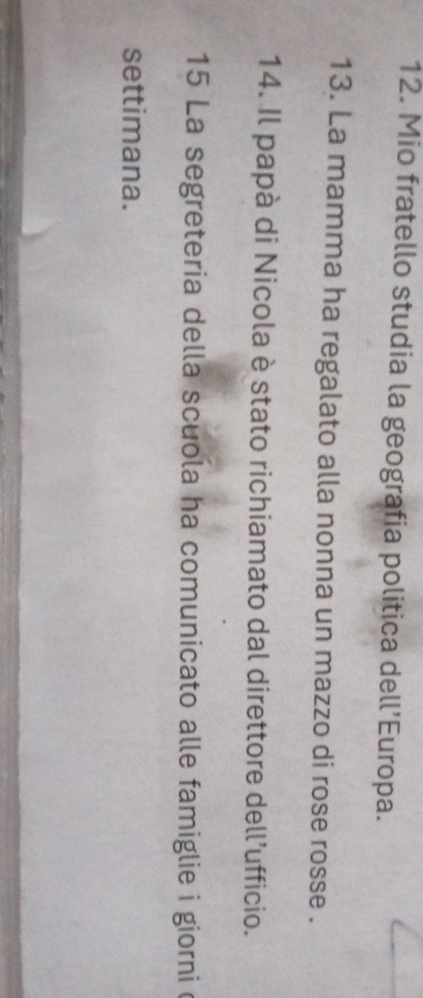 Mio fratello studia la geografia politica dell’Europa. 
13. La mamma ha regalato alla nonna un mazzo di rose rosse . 
14. Il papà di Nicola è stato richiamato dal direttore dell’ufficio. 
15 La segreteria della scuola ha comunicato alle famiglie i giorni c 
settimana.