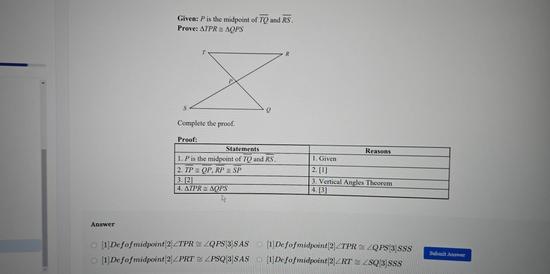 Given: P is the midpoint of overline TQ and overline RS.
Prove: △ TPR≌ △ QPS
Complete the proof.
Answer
[1]Defofmidpoint [2]∠ TPR≌ ∠ QPS[3]SAS 1 Defof midpoint [2]∠ TPR≌ ∠ QPS[3]SSS Submit Answer
[1]Defofmidpoint t[2]∠ PRT≌ ∠ PSQ[3]SAS [1]Defof fmidpoint [2]∠ RT≌ ∠ SQ[3]SSS