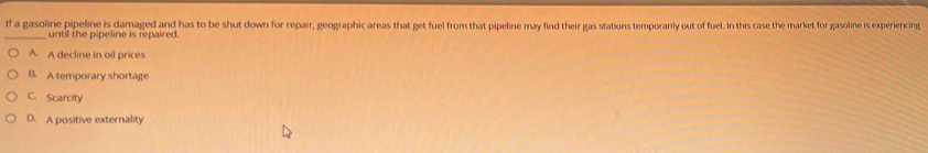 If a gasoline pipeline is damaged and has to be shut down for repair, geographic areas that get fuel from that pipeline may find their gas stations temporarily out of fuel. In this case the market for gasoline is experiencing
until the pipeline is repaired.
A. A decline in oil prices
B. A temporary shortage
C. Scarcity
D. A positive externality