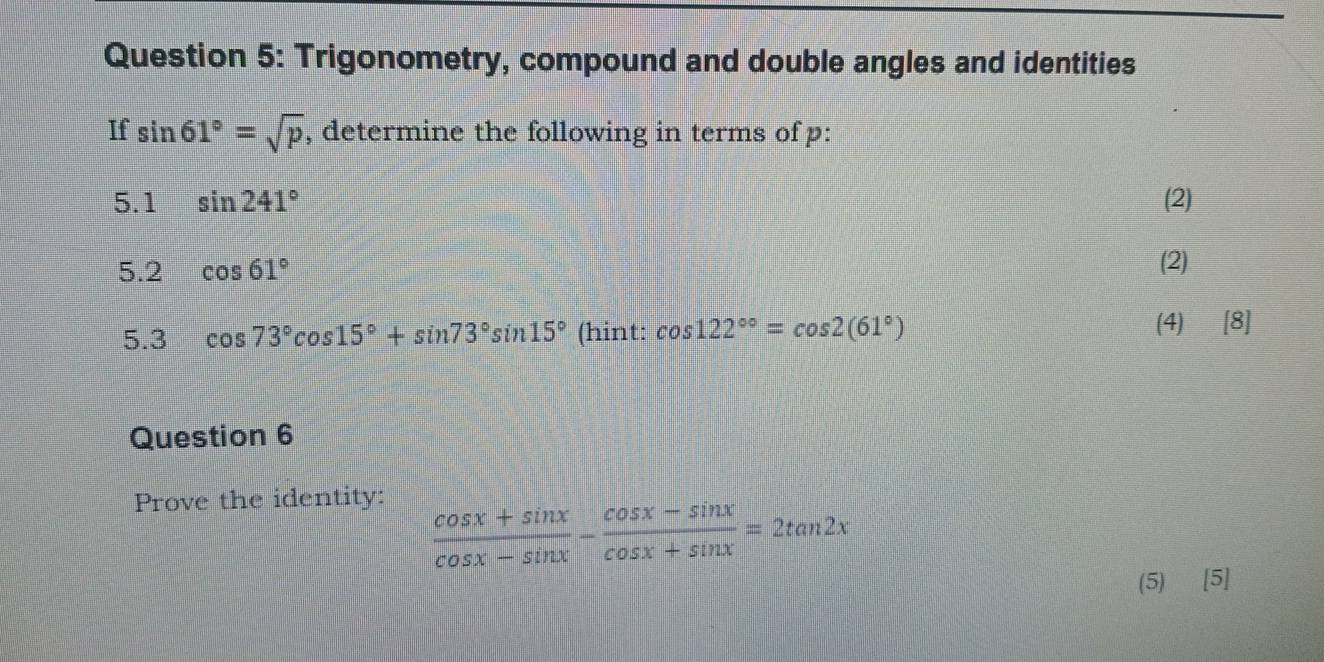 Trigonometry, compound and double angles and identities 
If sin 61°=sqrt(p) , determine the following in terms of p : 
5.1 sin 241° (2) 
5.2 cos 61° (2) 
5.3 cos 73°cos 15°+sin 73°sin 15° (hint: cos 122^(circ circ)=cos 2(61°) (4) [8] 
Question 6 
Prove the identity:
 (cos x+sin x)/cos x-sin x - (cos x-sin x)/cos x+sin x =2tan 2x
(5) [5]