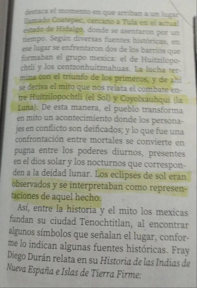 destaca el momento en que arriban a un lugar 
llamado Coatepec, cercano a Tula en el actual 
estado de Hidalgo, donde se asentaron por un 
tiempo. Según diversas fuentes históricas, en 
ese lugar se enfrentaron dos de los barrios que 
formaban el grupo mexica: el de Huitzilopo- 
chtlí y los centzonhuitznahuas. La lucha ter- 
mina con el triunfo de los primeros, y de ahí 
se deriva el mito que nos relata el combate en- 
tre Huitzilopochtli (el Sol) y Coyolxauhqui (la 
Luna). De esta manera, el pueblo transforma 
en mito un acontecimiento donde los persona 
jes en conflicto son deificados; y lo que fue una 
confrontación entre mortales se convierte en 
pugna entre los poderes diurnos, presentes 
en el dios solar y los nocturnos que correspon- 
den a la deidad lunar. Los eclipses de sol eran 
observados y se interpretaban como represen- 
taciones de aquel hecho. 
Así, entre la historia y el mito los mexicas 
fundan su ciudad Tenochtitlan, al encontrar 
algunos símbolos que señalan el lugar, confor- 
me lo indican algunas fuentes históricas. Fray 
Diego Durán relata en su Historia de las Indias de 
Nueva España e Islas de Tierra Firme: