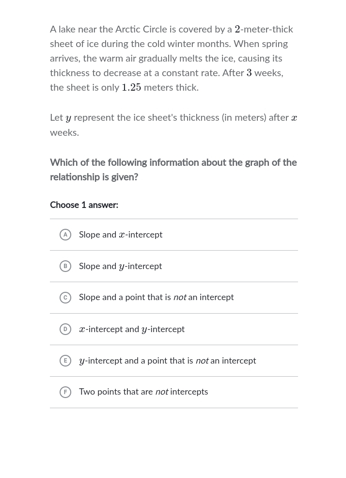 A lake near the Arctic Circle is covered by a 2-meter-thick
sheet of ice during the cold winter months. When spring
arrives, the warm air gradually melts the ice, causing its
thickness to decrease at a constant rate. After 3 weeks,
the sheet is only 1.25 meters thick.
Let y represent the ice sheet's thickness (in meters) after x
weeks.
Which of the following information about the graph of the
relationship is given?
Choose 1 answer:
Slope and x-intercept
Slope and y-intercept
Slope and a point that is not an intercept
x-intercept and y-intercept
y-intercept and a point that is not an intercept
Two points that are not intercepts