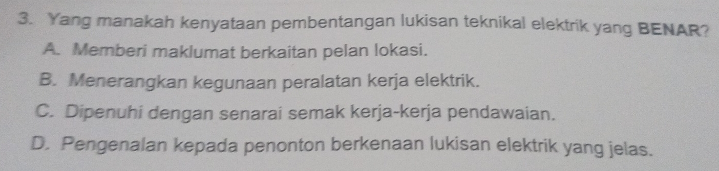 Yang manakah kenyataan pembentangan lukisan teknikal elektrik yang BENAR?
A. Memberi maklumat berkaitan pelan lokasi.
B. Menerangkan kegunaan peralatan kerja elektrik.
C. Dipenuhi dengan senarai semak kerja-kerja pendawaian.
D. Pengenalan kepada penonton berkenaan lukisan elektrik yang jelas.