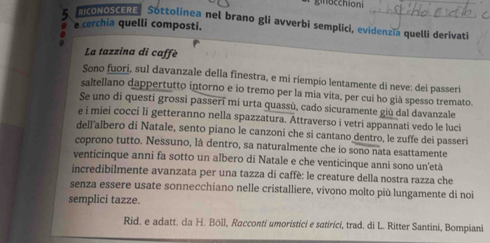 giocchioni 
RICONOSCERE Sottolinea nel brano gli avverbi semplici, evidenzĩa quelli derivati 
e cerchia quelli composti. 
La tazzina di caffè 
Sono fuori, sul davanzale della finestra, e mi riempio lentamente di neve: dei passeri 
saltellano dappertutto intorno e io tremo per la mia vita, per cui ho già spesso tremato. 
Se uno di questi grossi passerī mi urta quassù, cado sicuramente giù dal davanzale 
e i miei cocci li getteranno nella spazzatura. Attraverso i vetri appannati vedo le luci 
dell’albero di Natale, sento piano le canzoni che si cantano dentro, le zuffe dei passeri 
coprono tutto. Nessuno, là dentro, sa naturalmente che io sono nata esattamente 
venticinque anni fa sotto un albero di Natale e che venticinque anni sono un’età 
incredibilmente avanzata per una tazza di caffè: le creature della nostra razza che 
senza essere usate sonnecchiano nelle cristalliere, vivono molto più lungamente di noi 
semplici tazze. 
Rid. e adatt. da H. Böll, Racconti umoristici e satirici, trad. di L. Ritter Santini, Bompiani