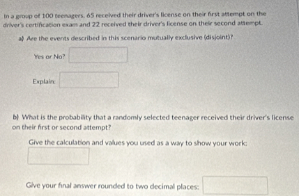 In a group of 100 teenagers. 65 received their driver's license on their first attempt on the 
driver's certification exam and 22 received their driver's license on their second attempt. 
a) Are the events described in this scenario mutually exclusive (disjoint)? 
Yes or No? □ 
Explain: □ 
b) What is the probability that a randomly selected teenager received their driver's license 
on their first or second attempt? 
Give the calculation and values you used as a way to show your work:
^circ   1/2 
Give your final answer rounded to two decimal places: 10=frac □ 