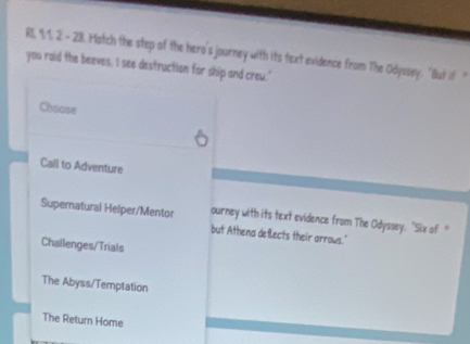 RL, 1. 1. 2. - 28. Match the step of the hero's journey with its text evidence from The Odyssey. "But if 
you raid the beeves, I see destruction for ship and crew.'
Choose
Call to Adventure
Supernatural Helper/Mentor ourney with its text evidence from The Odyssey. "Six of "
but Athena deflects their arrows."
Challenges/Trials
The Abyss/Temptation
The Return Home