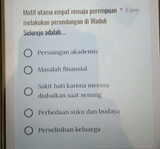 Motif utama empat remaja perempuan * 5 poin
melakukan perundungan di Waduk
Selorejo adalah....
Persaingan akademis
Masalah finansial
Sakit hati karena merasa
diabaikan saat senang
Perbedaan suku dan budaya
Perselisihan keluarga