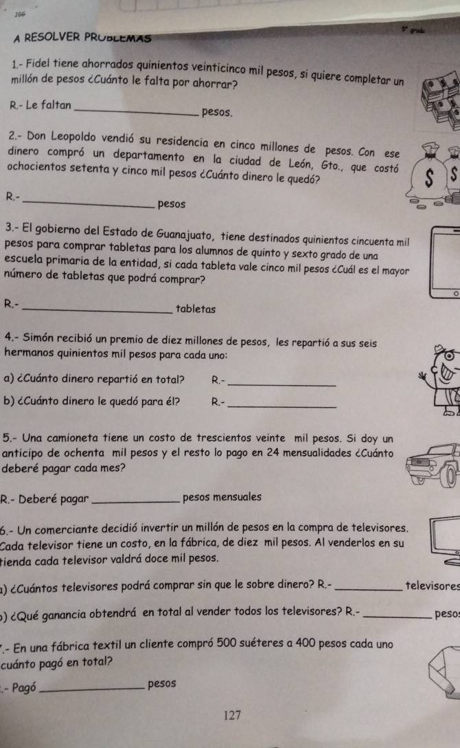 J5G
A REsOLVER PROBLEmas grode
1.- Fidel tiene ahorrados quinientos veinticinco mil pesos, si quiere completar un
millón de pesos ¿Cuánto le falta por ahorrar?
R.- Le faltan_ pesos.
2.- Don Leopoldo vendió su residencia en cinco millones de pesos. Con ese
dinero compró un departamento en la ciudad de León, Gto., que costó
ochocientos setenta y cinco mil pesos ¿Cuánto dinero le quedó?
_
R.-
pesos
3.- El gobierno del Estado de Guanajuato, tiene destinados quinientos cincuenta mil
pesos para comprar tabletas para los alumnos de quinto y sexto grado de una
escuela primaria de la entidad, si cada tableta vale cínco mil pesos ¿Cuál es el mayor
número de tabletas que podrá comprar?
R.- _tabletas
4.- Simón recibió un premio de diez millones de pesos, les repartió a sus seis
hermanos quinientos mil pesos para cada uno:
a) ¿Cuánto dinero repartió en total? R.-
_
b) ¿Cuánto dinero le quedó para él? R.-_
5.- Una camioneta tiene un costo de trescientos veinte mil pesos. Si doy un
anticipo de ochenta mil pesos y el resto lo pago en 24 mensualidades ¿Cuánto
deberé pagar cada mes?
R.- Deberé pagar_ pesos mensuales
6.- Un comerciante decidió invertir un millón de pesos en la compra de televisores.
Cada televisor tiene un costo, en la fábrica, de diez mil pesos. Al venderlos en su
tienda cada televisor valdrá doce mil pesos.
a) ¿Cuántos televisores podrá comprar sin que le sobre dinero? R.- _televisores
o) ¿Qué ganancia obtendrá en total al vender todos los televisores? R.- _peso
7.- En una fábrica textil un cliente compró 500 suéteres a 400 pesos cada uno
cuánto pagó en total?
:.- Pagó_ pesos
127