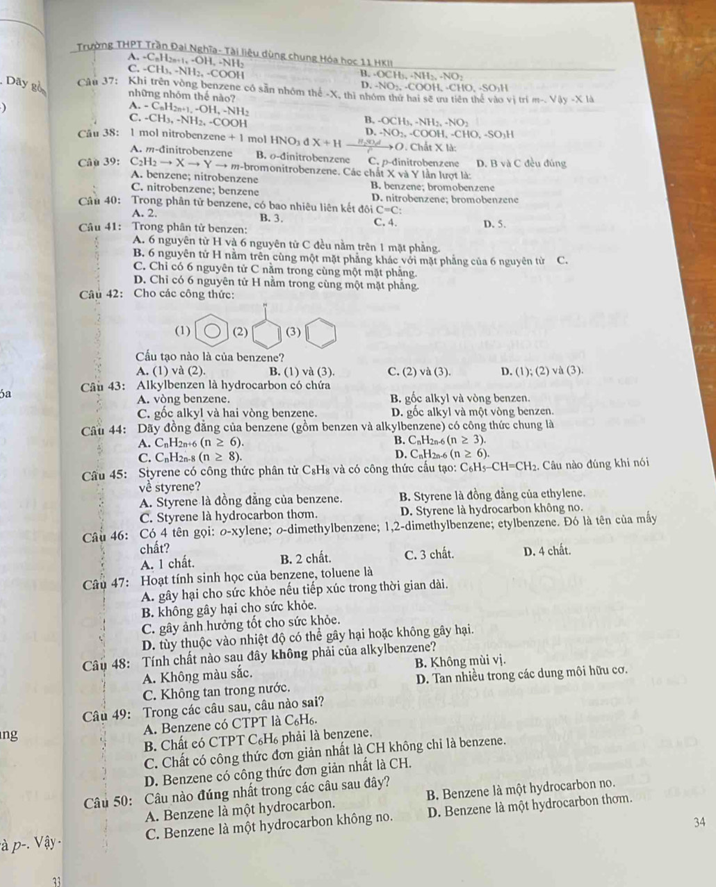 Trường THPT Trần Đại Nghĩa- Tài liêu dùng chung Hóa học 11 Hki
A. -C_nH_2n+1,-OH,-NH B. -OCH_3,NH_2,-NO_2
C. -CH_3,-NH_2,-COOH D. -NO_2.-COO H, -CHO, -SO₃H
Dãy go Câu 37: Khi trên vòng benzene có sẵn nhóm thế -X, thì nhóm thứ hai sẽ ưu tiên thể vào vị trí m-sqrt(4y)-* 10
những nhóm thế nào?
)
A.
C. -C_nH_2n+1,-OH,-NH
-CH_3,-NH_2,-COOH
B. -OCH_3,-NH_2,-NO_2
D.
Câu 38: 1 mol nitrobenzene +1 mol HNO_3dX+H -NO_2,-COOH -CHO,-SO_3H
O. Chất X là:
A. m-đinitrobenzene B. o-dinitrobenzene C. p-d initrobenzene
Câu 39: C_2H_2to Xto Yto m-b -bromonitrobenzene. Các chất X v 1) Y lần lượt là: D. B và C đều đúng
A. benzene; nitrobenzene B. benzene; bromobenzene
C. nitrobenzene; benzene D. nitrobenzene; bromobenzene
Câu 40: Trong phân tử benzene, có bao nhiêu liên kết doiC=C:
A. 2. B. 3.
Câu 41: Trong phân tử benzen: C. 4. D. 5.
A. 6 nguyên từ H và 6 nguyên từ C đều nằm trên 1 mặt phẳng.
B. 6 nguyên tử H nằm trên cùng một mặt phẳng khác với mặt phẳng của 6 nguyên từ C.
C. Chỉ có 6 nguyên tử C nằm trong cùng một mặt phẳng.
D. Chỉ có 6 nguyên tử H nằm trong cùng một mặt phẳng.
Câu 42: Cho các công thức:
(1) (2) (3)
Cầu tạo nào là của benzene?
A. (1) và (2). B. (1) và (3). C. (2) và (3). D. (1); (2) và (3).
6a  Câu 43: Alkylbenzen là hydrocarbon có chứa
A. vòng benzene. B. gốc alkyl và vòng benzen.
C. gốc alkyl và hai vòng benzene. D. gốc alkyl và một vòng benzen.
Cầu 44: Dãy đồng đẳng của benzene (gồm benzen và alkylbenzene) có công thức chung là
A. CnH2n+6 (n≥ 6). B. CnH2n-6 (n≥ 3).
C. CnH2n-8 (n≥ 8). D. CnH2n-6 (n≥ 6)
Cầu 45: Styrene có công thức phân tử C₈H₈ và có công thức cấu tạo: C_6H_5-CH=CH_2 :. Câu nào đúng khi nói
về styrene?
A. Styrene là đồng đẳng của benzene. B. Styrene là đồng đẳng của ethylene.
C. Styrene là hydrocarbon thơm. D. Styrene là hydrocarbon không no.
Câu 46: Có 4 tên gọi: o-xylene; o-dimethylbenzene; 1,2-dimethylbenzene; etylbenzene. Đó là tên của mấy
chất? D. 4 chất.
A. 1 chất. B. 2 chất. C. 3 chất.
Câu 47: Hoạt tính sinh học của benzene, toluene là
A. gây hại cho sức khỏe nếu tiếp xúc trong thời gian dài.
B. không gây hại cho sức khỏe.
C. gây ảnh hưởng tốt cho sức khỏe.
D. tùy thuộc vào nhiệt độ có thể gây hại hoặc không gây hại.
Câu 48: Tính chất nào sau đây không phải của alkylbenzene?
A. Không màu sắc. B. Không mùi vị.
C. Không tan trong nước. D. Tan nhiều trong các dung môi hữu cơ.
Câu 49: Trong các câu sau, câu nào sai?
ng
A. Benzene có CTPT là C₆H₆.
B. Chất có CTPT C₆H₆ phải là benzene.
C. Chất có công thức đơn giản nhất là CH không chi là benzene.
D. Benzene có công thức đơn giản nhất là CH.
Câu 50: Câu nào đúng nhất trong các câu sau đây?
A. Benzene là một hydrocarbon. B. Benzene là một hydrocarbon no.
:à p-. V ậy C. Benzene là một hydrocarbon không no. D. Benzene là một hydrocarbon thơm.
34