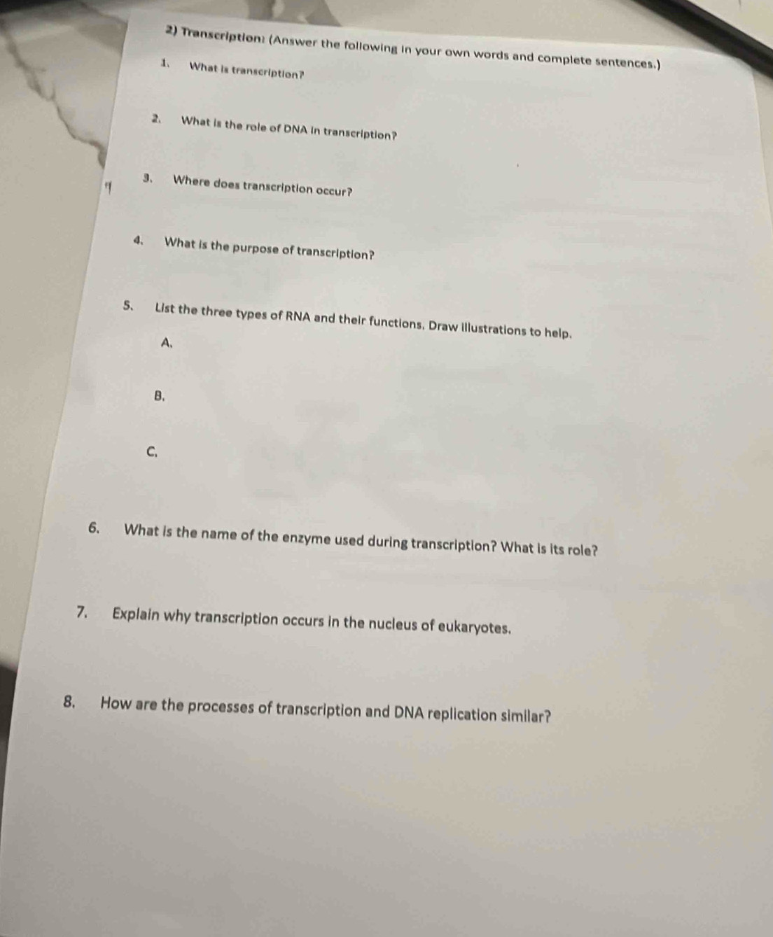 Transcription: (Answer the following in your own words and complete sentences.) 
1. What is transcription? 
2. What is the role of DNA in transcription? 
3. Where does transcription occur? 
4. What is the purpose of transcription? 
5. List the three types of RNA and their functions. Draw illustrations to help. 
A. 
B. 
C. 
6. What is the name of the enzyme used during transcription? What is its role? 
7. Explain why transcription occurs in the nucleus of eukaryotes. 
8. How are the processes of transcription and DNA replication similar?