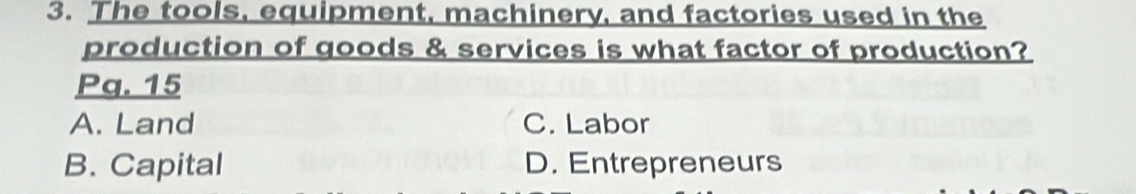 The tools, equipment, machinery, and factories used in the
production of goods & services is what factor of production?
Pq. 15
A. Land C. Labor
B. Capital D. Entrepreneurs