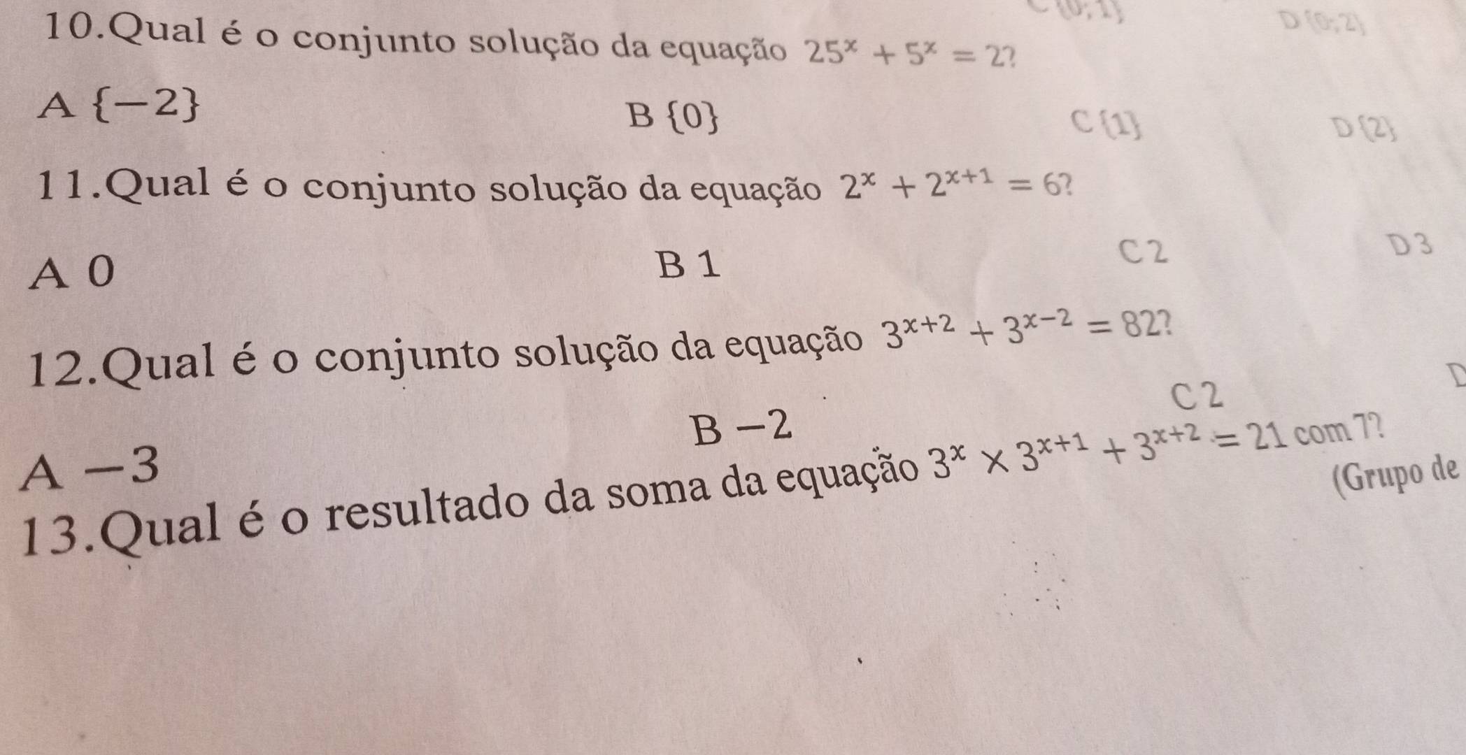  0,1
D (0,2)
10.Qual é o conjunto solução da equação 25^x+5^x=2 2
A  -2
B  0
C 1
D 2
11.Qual é o conjunto solução da equação 2^x+2^(x+1)=6 2
C2 D 3
A 0
B 1
12.Qual é o conjunto solução da equação 3^(x+2)+3^(x-2)=82 2
C2
B -2
A -3
(Grupo de
13.Qual é o resultado da soma da equação 3^x* 3^(x+1)+3^(x+2)=21 com 7?