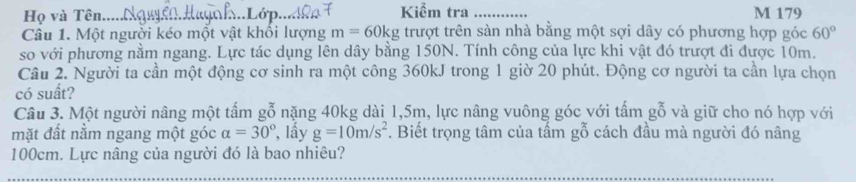 Họ và Tên...... Kiểm tra _M 179 
Câu 1. Một người kéo một vật khổi lượng m=60kg trượt trên sàn nhà bằng một sợi dây có phương hợp góc 60°
so với phương nằm ngang. Lực tác dụng lên dây bằng 150N. Tính công của lực khi vật đó trượt đi được 10m. 
Câu 2. Người ta cần một động cơ sinh ra một công 360kJ trong 1 giờ 20 phút. Động cơ người ta cần lựa chọn 
có suất? 
Câu 3. Một người nâng một tấm gỗ nặng 40kg dài 1, 5m, lực nâng vuông góc với tấm gỗ và giữ cho nó hợp với 
mặt đất nằm ngang một góc alpha =30° , lấy g=10m/s^2. Biết trọng tâm của tấm gỗ cách đầu mà người đó nâng
100cm. Lực nâng của người đó là bao nhiêu?