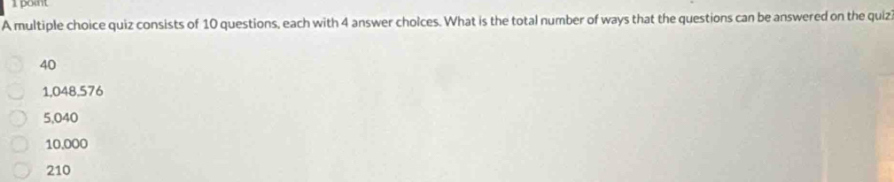 pont
A multiple choice quiz consists of 10 questions, each with 4 answer cholces. What is the total number of ways that the questions can be answered on the quiz
40
1,048,576
5,040
10.000
210