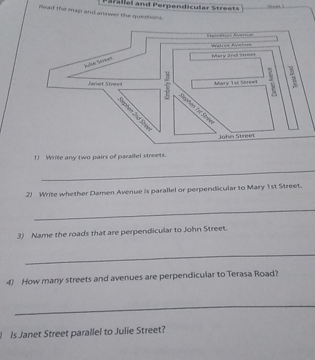 Parallel and Perpendicular Streets 
Read the map and answer the questions. 
1) Write any two pairs of parallel streets. 
_ 
2) Write whether Damen Avenue is parallel or perpendicular to Mary 1st Street. 
_ 
3) Name the roads that are perpendicular to John Street. 
_ 
4) How many streets and avenues are perpendicular to Terasa Road? 
_ 
Is Janet Street parallel to Julie Street?