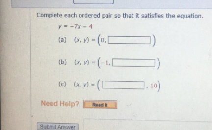 Complete each ordered pair so that it satisfies the equation.
y=-7x-4
(a) (x,y)=(0,□ )
(b) (x,y)=(-1,□ )
(c) (x,y)=(□ ,10)
Need Help? Read It 
Submit Answer