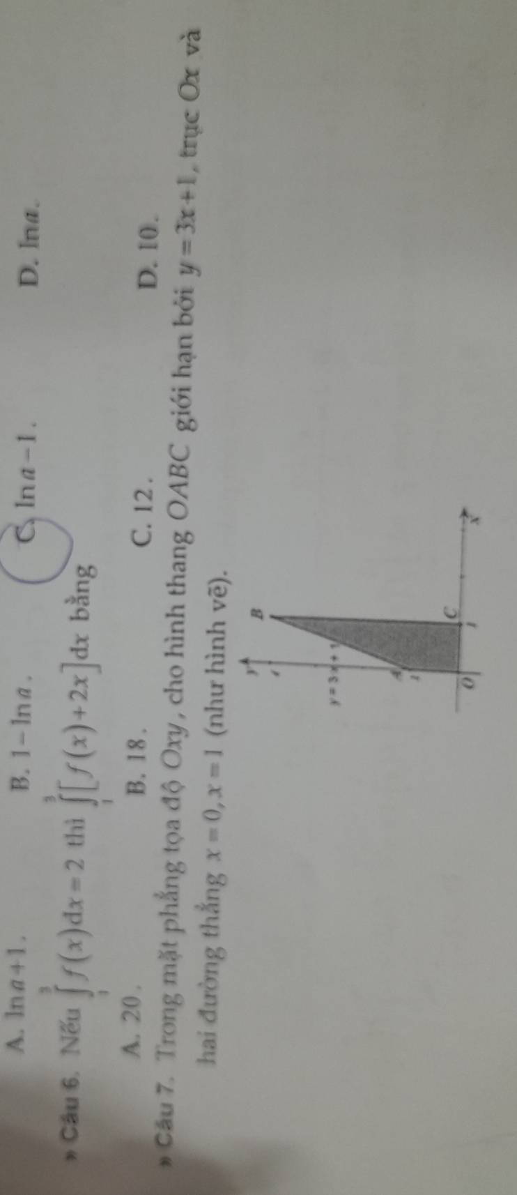 A. ln a+1. B. 1-ln a C ln a-1. D. lna.
Câu 6. Nếu ∈tlimits _1^3f(x)dx=2 thì ∈tlimits _1^3[f(x)+2x]dx bằng
A. 20 . B. 18 . C. 12 .
D. 10.
# Câu 7. Trong mặt phẳng tọa độ Oxy, cho hình thang OABC giới hạn bởi y=3x+1 , trục Ox và
hai đường thắng x=0,x=1 (như hình vẽ).