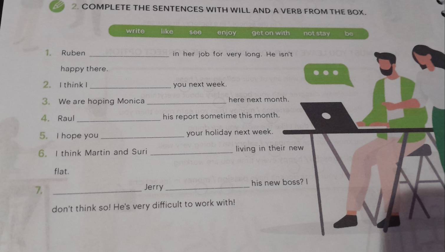 a 2. COMPLETE THE SENTENCES WITH WILL AND A VERB FROM THE BOX.
write like see enjoy get on with not stay be
1. Ruben _in her job for very long. He isn't
happy there.
2. I thinkI _you next week.
3. We are hoping Monica _here next month.
4. Raul_ his report sometime this month.
5. I hope you _your holiday next week.
6. I think Martin and Suri _living in their new
flat.
7. __his new boss? I
Jerry
don't think so! He's very difficult to work with!