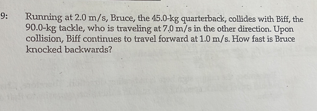 9: Running at 2.0 m/s, Bruce, the 45.0-kg quarterback, collides with Biff, the
90.0-kg tackle, who is traveling at 7.0 m/s in the other direction. Upon 
collision, Biff continues to travel forward at 1.0 m/s. How fast is Bruce 
knocked backwards?