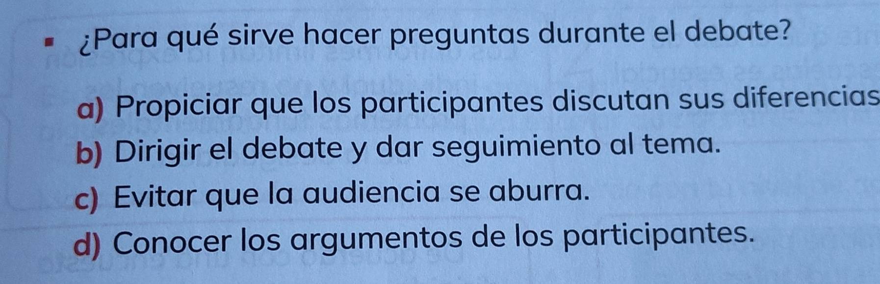 # ¿Para qué sirve hacer preguntas durante el debate?
a) Propiciar que los participantes discutan sus diferencias
b) Dirigir el debate y dar seguimiento al tema.
c) Evitar que la audiencia se aburra.
d) Conocer los argumentos de los participantes.