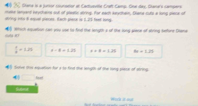 # Diana is a junior counsator at Cactusvite Craft Camp. One day, Diana's campers
make lanyard keycheins out of plastic string. For each keychain, Diana cuts a long piece of
string into 8 equel pieces. Each piece is 1.25 feet long.
Which equation can you use to find the length s of the long piece of string before Diana

 6/8 =1.25 s-8=1.25 s+8=1.25 86=1.25
Solve this equation for s to find the length of the long piece of string.
□ feet
Seme
Work it out