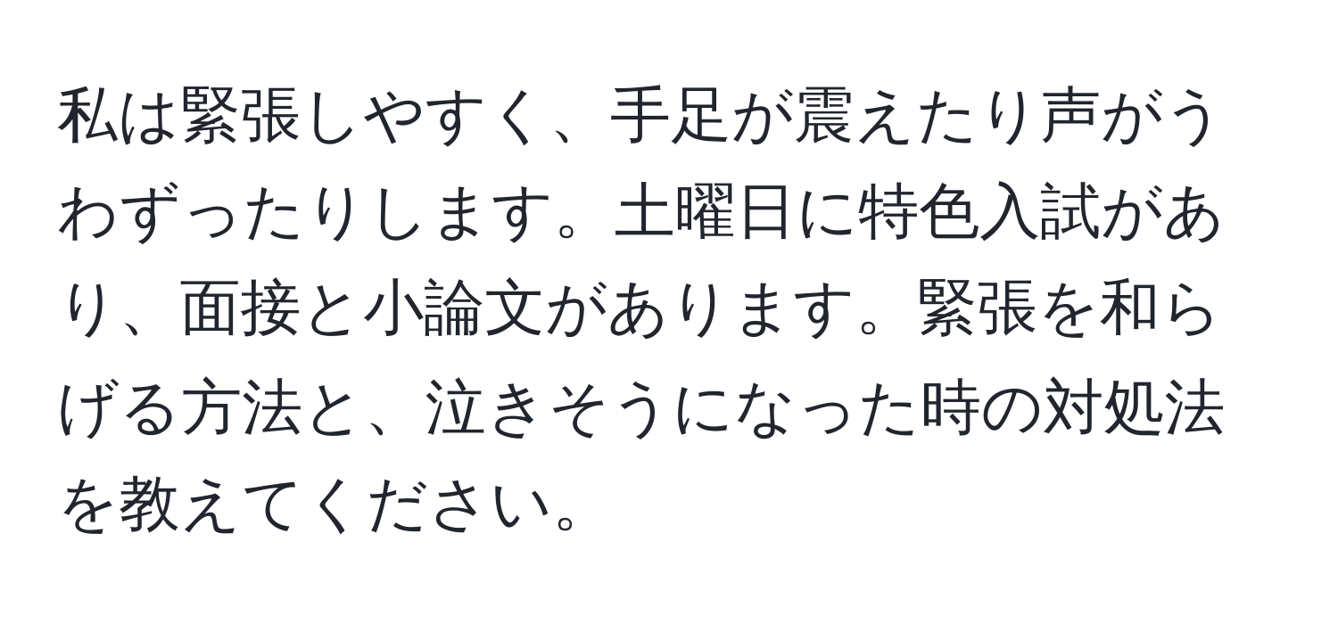 私は緊張しやすく、手足が震えたり声がうわずったりします。土曜日に特色入試があり、面接と小論文があります。緊張を和らげる方法と、泣きそうになった時の対処法を教えてください。