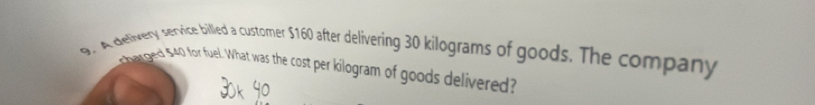 A delivery service billed a customer $160 after delivering 30 kilograms of goods. The company 
harged 540 for fuel. What was the cost per kilogram of goods delivered?