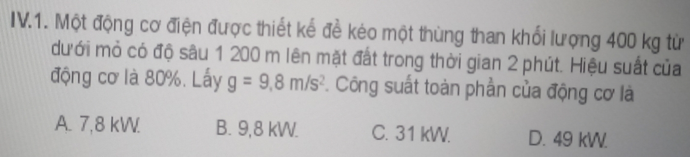 IV.1. Một động cơ điện được thiết kế để kéo một thùng than khối lượng 400 kg từ
dưới mỏ có độ sâu 1 200 m lên mặt đất trong thời gian 2 phút. Hiệu suất của
động cơ là 80%. Lấy g=9.8m/s^2. Công suất toàn phần của động cơ là
A. 7,8 kW. B. 9,8 kW. C. 31 kW. D. 49 kW.