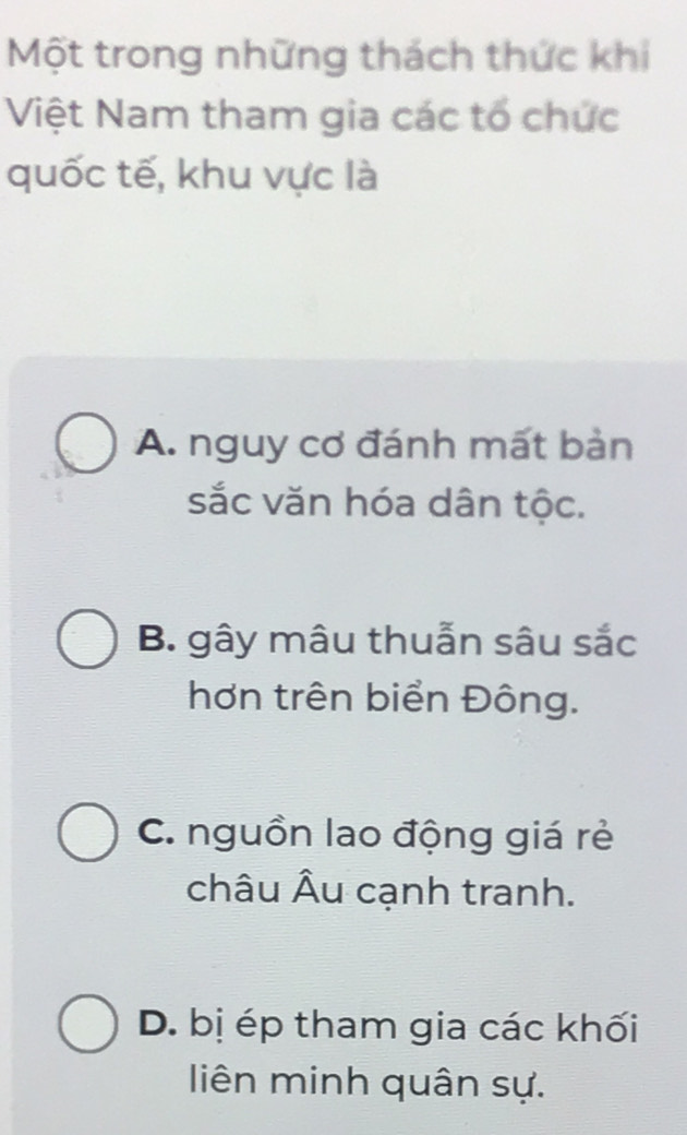 Một trong những thách thức khi
Việt Nam tham gia các tổ chức
quốc tế, khu vực là
A. nguy cơ đánh mất bản
sắc văn hóa dân tộc.
B. gây mâu thuẫn sâu sắc
hơn trên biển Đông.
C. nguồn lao động giá rẻ
châu Âu cạnh tranh.
D. bị ép tham gia các khối
liên minh quân sự.