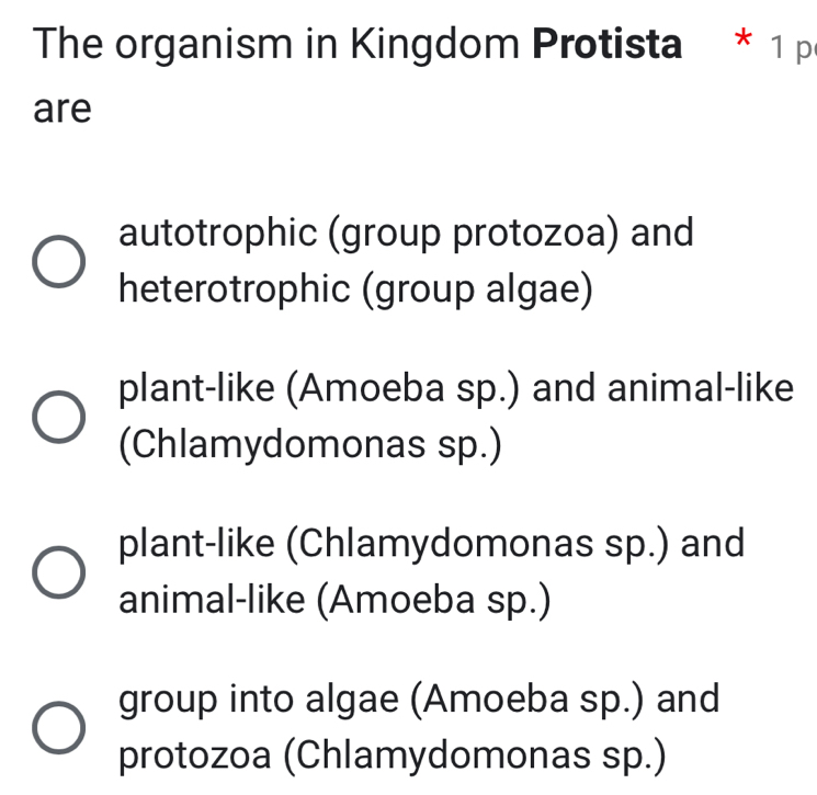 The organism in Kingdom Protista * 1 p
are
autotrophic (group protozoa) and
heterotrophic (group algae)
plant-like (Amoeba sp.) and animal-like
(Chlamydomonas sp.)
plant-like (Chlamydomonas sp.) and
animal-like (Amoeba sp.)
group into algae (Amoeba sp.) and
protozoa (Chlamydomonas sp.)