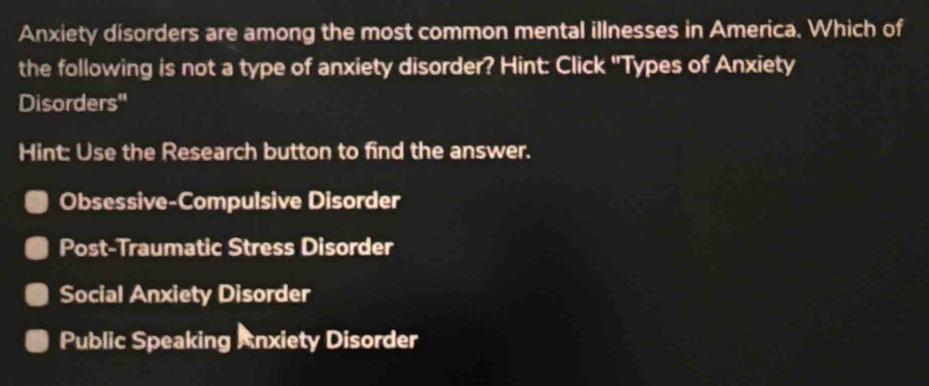 Anxiety disorders are among the most common mental illnesses in America. Which of
the following is not a type of anxiety disorder? Hint: Click ''Types of Anxiety
Disorders''
Hint: Use the Research button to find the answer.
Obsessive-Compulsive Disorder
Post-Traumatic Stress Disorder
Social Anxiety Disorder
Public Speaking Anxiety Disorder