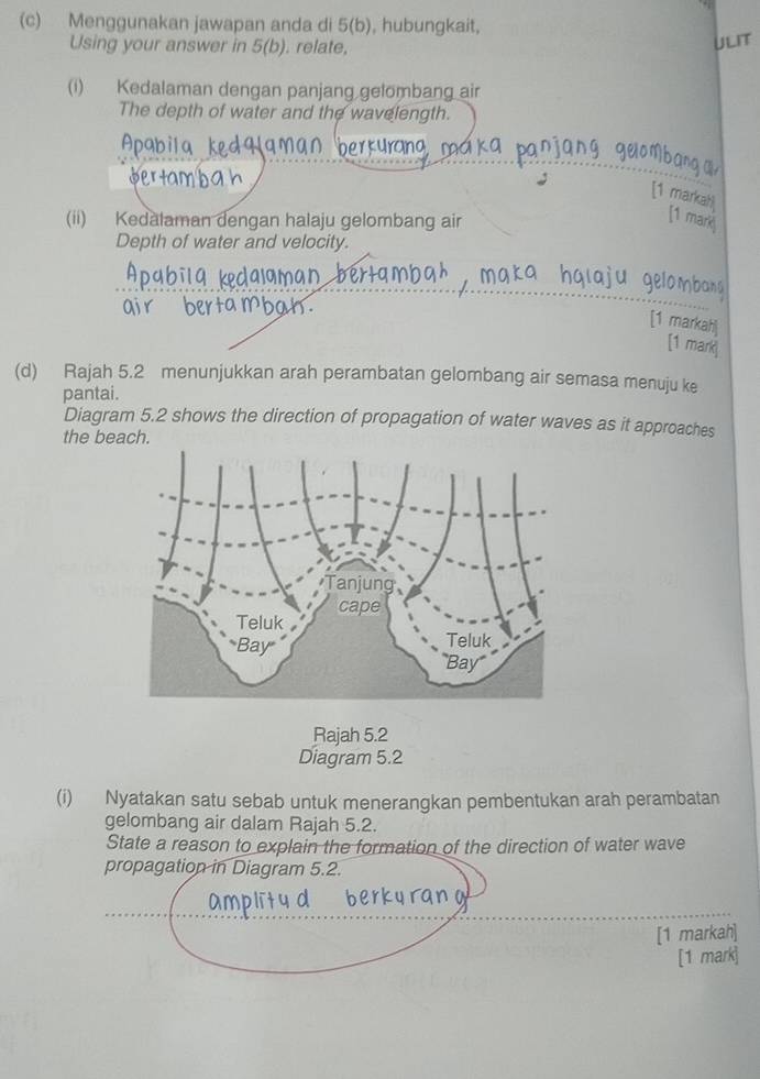 Menggunakan jawapan anda di 5(b), hubungkait, 
Using your answer in 5( b) ). relate, 
ULIT 
(i) Kedalaman dengan panjang gelombang air 
The depth of water and the wavelength. 
Apab 
[1 markah 
(ii) Kedalaman dengan halaju gelombang air 
[1 mar 
Depth of water and velocity. 
[1 markah 
[1 mark 
(d) Rajah 5.2 menunjukkan arah perambatan gelombang air semasa menuju ke 
pantai. 
Diagram 5.2 shows the direction of propagation of water waves as it approaches 
the beach. 
Rajah 5.2 
Diagram 5.2 
(i) Nyatakan satu sebab untuk menerangkan pembentukan arah perambatan 
gelombang air dalam Rajah 5.2. 
State a reason to explain the formation of the direction of water wave 
propagation in Diagram 5.2. 
[1 markah] 
[1 mark]