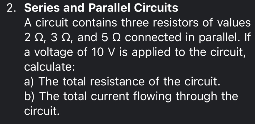 Series and Parallel Circuits 
A circuit contains three resistors of values
2 Ω, 3 Ω, and 5 Ω connected in parallel. If 
a voltage of 10 V is applied to the circuit, 
calculate: 
a) The total resistance of the circuit. 
b) The total current flowing through the 
circuit.