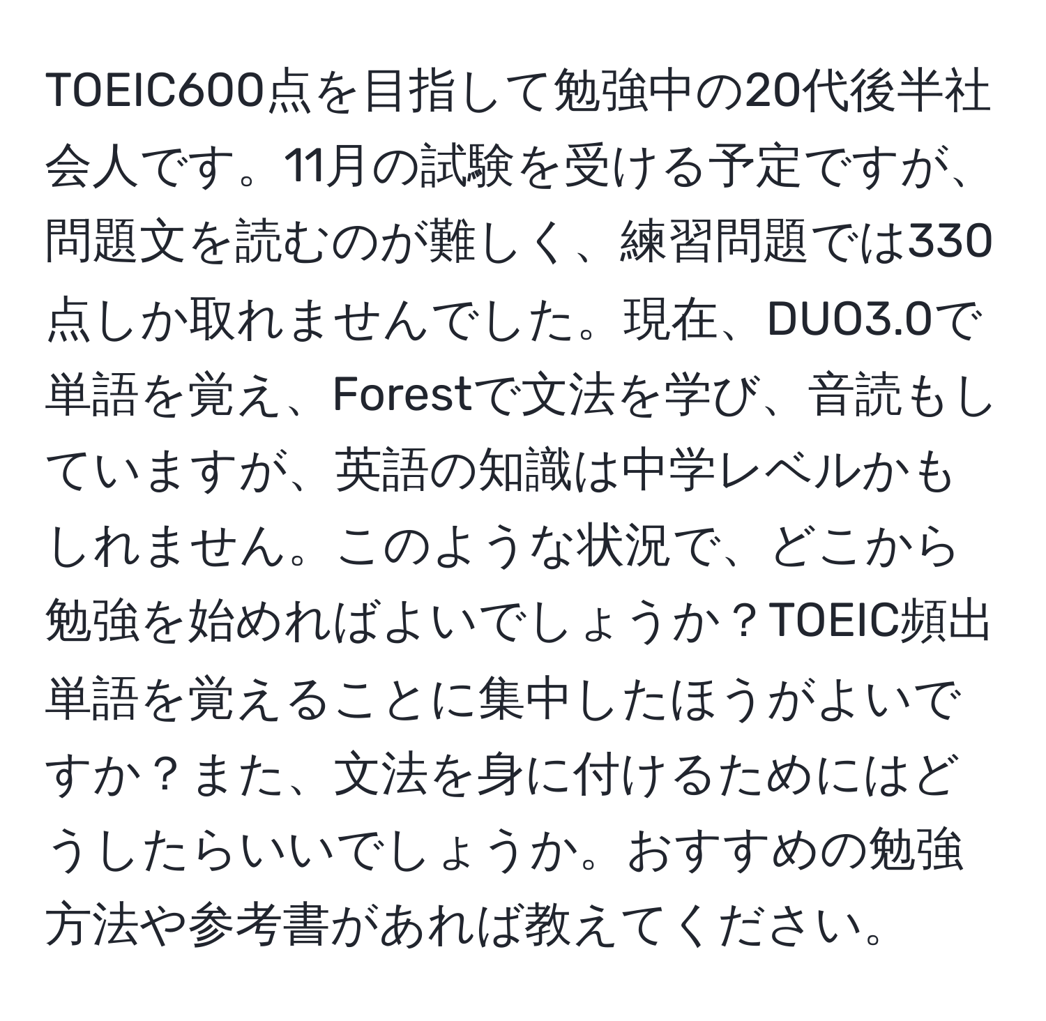 TOEIC600点を目指して勉強中の20代後半社会人です。11月の試験を受ける予定ですが、問題文を読むのが難しく、練習問題では330点しか取れませんでした。現在、DUO3.0で単語を覚え、Forestで文法を学び、音読もしていますが、英語の知識は中学レベルかもしれません。このような状況で、どこから勉強を始めればよいでしょうか？TOEIC頻出単語を覚えることに集中したほうがよいですか？また、文法を身に付けるためにはどうしたらいいでしょうか。おすすめの勉強方法や参考書があれば教えてください。