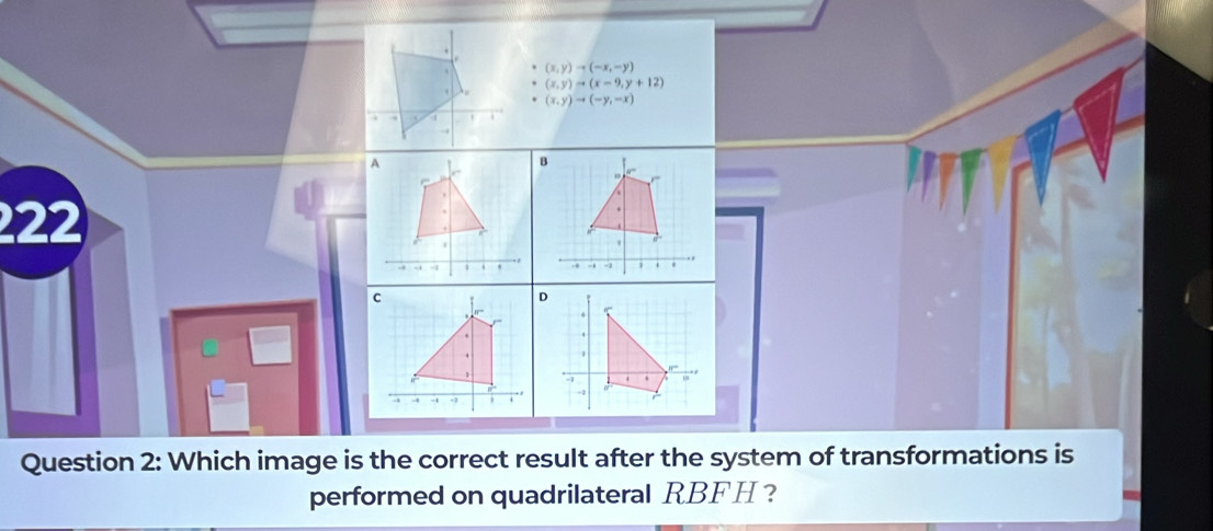 (x,y)to (-x,-y)
(x,y)to (x-9,y+12)
(x,y)to (-y,-x)
222
Question 2: Which image is the correct result after the system of transformations is
performed on quadrilateral RBFH ？