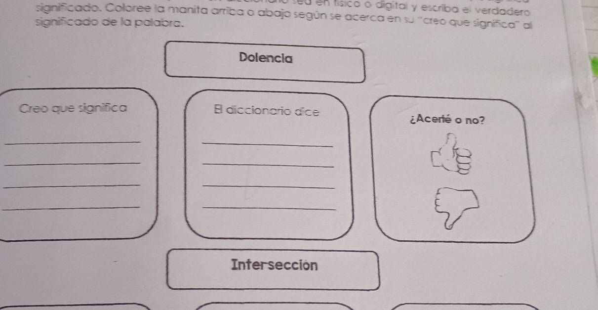 seu en tísico o digital y escriba el verdadero 
significado. Coloree la manita arriba o abajo según se acerca en su “creo que significa" al 
significado de la palabra. 
Dolencia 
Creo que significa E diccionario dice 
¿Acerté o no? 
_ 
_ 
_ 
_ 
_ 
_ 
_ 
_ 
Interseccion