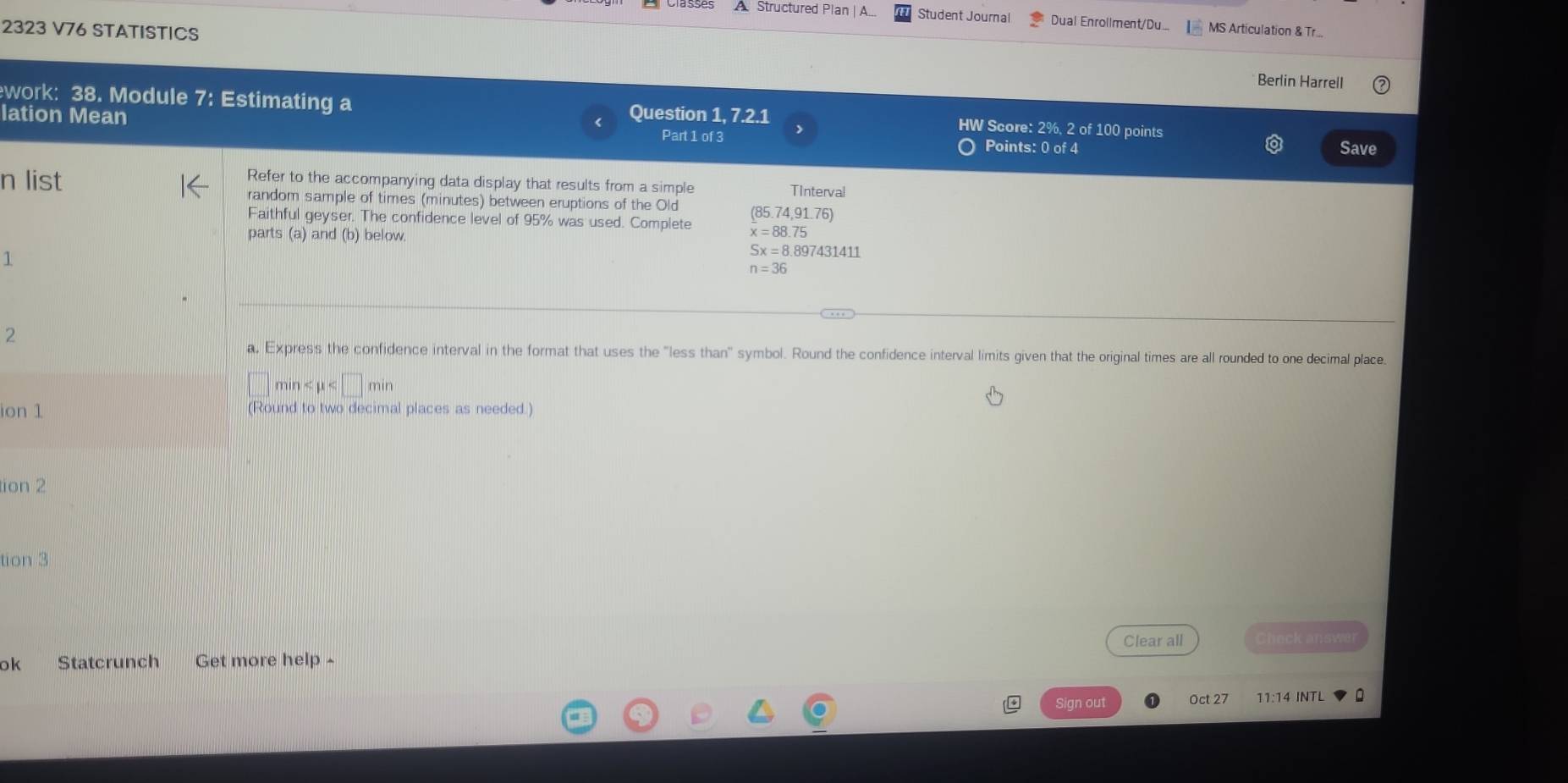 A Structured Plan |A... Student Journal Dual Enrollment/Du. MS Articulation & Tr... 
2323 V76 STATISTICS Berlin Harrell 
work: 38. Module 7: Estimating a Question 1, 7.2.1 HW Score: 2%, 2 of 100 points 
lation Mean Points: 0 of 4 
Part 1 of 3 
Save 
n list Refer to the accompanying data display that results from a simple 
TInterval 
random sample of times (minutes) between eruptions of the Old 
Faithful geyser. The confidence level of 95% was used. Complete (85.74,91.76)
parts (a) and (b) below.
x=88.75
1
Sx=8.897431411
n=36
2 
a, Express the confidence interval in the format that uses the "less than" symbol. Round the confidence interval limits given that the original times are all rounded to one decimal place
min
ion 1 (Round to two decimal places as needed.) 
tion 2 
tion 3 
ok Statcrunch Get more help ^ Clear all Check answer 
Sign out Oct 27 11:14 INTL