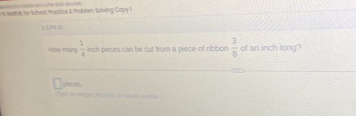 5: MathN, for School: Proctice & Problem Solving Copy 1 
1.5.PS-32 
How many  1/4  inch pieces can be cut from a piece of ribbon  3/8  of an inch long? 
pieces 
(Type in integer, fraction, or mixed number)