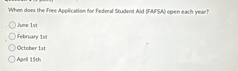 When does the Free Application for Federal Student Aid (FAFSA) open each year?
June 1st
February 1st
October 1st
April 15th