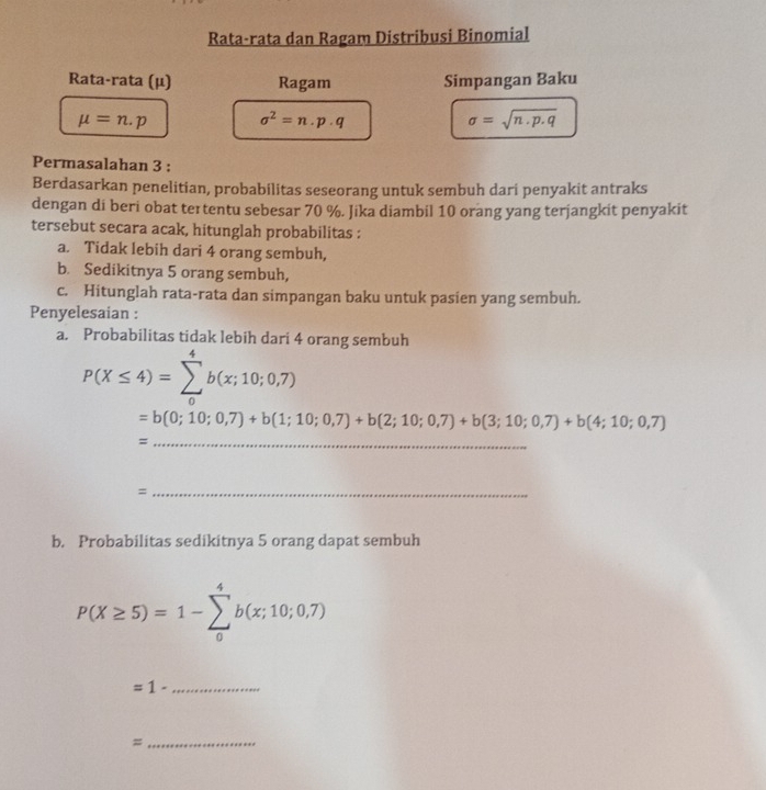 Rata-rata dan Ragam Distribusi Binomial 
Rata-rata (μ) Ragam Simpangan Baku
mu =n.p sigma^2=n.p· q
sigma =sqrt(n· p· q)
Permasalahan 3 : 
Berdasarkan penelitian, probabilitas seseorang untuk sembuh dari penyakit antraks 
dengan di beri obat teɪtentu sebesar 70 %. Jika diambil 10 orang yang terjangkit penyakit 
tersebut secara acak, hitunglah probabilitas : 
a. Tidak lebih dari 4 orang sembuh, 
b. Sedikitnya 5 orang sembuh, 
c. Hitunglah rata-rata dan simpangan baku untuk pasien yang sembuh. 
Penyelesaian : 
a. Probabilitas tidak lebih dari 4 orang sembuh
P(X≤ 4)=sumlimits _0^4b(x;10;0,7)
=b(0;10;0,7)+b(1;10;0,7)+b(2;10;0,7)+b(3;10;0,7)+b(4;10;0,7)
_= 
_= 
b. Probabilitas sedikitnya 5 orang dapat sembuh
P(X≥ 5)=1-sumlimits _0^4b(x;10;0,7)
=1- _ 
_ 
=