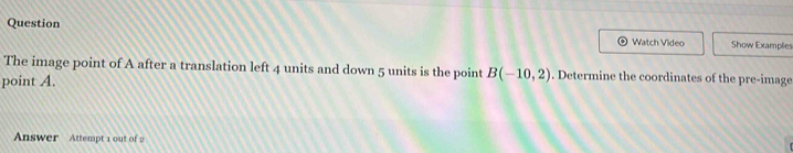 Question ) Watch Video Show Examplie 
The image point of A after a translation left 4 units and down 5 units is the point 
point A. B(-10,2). Determine the coordinates of the pre-image 
Answer Attempt 1 out of 2