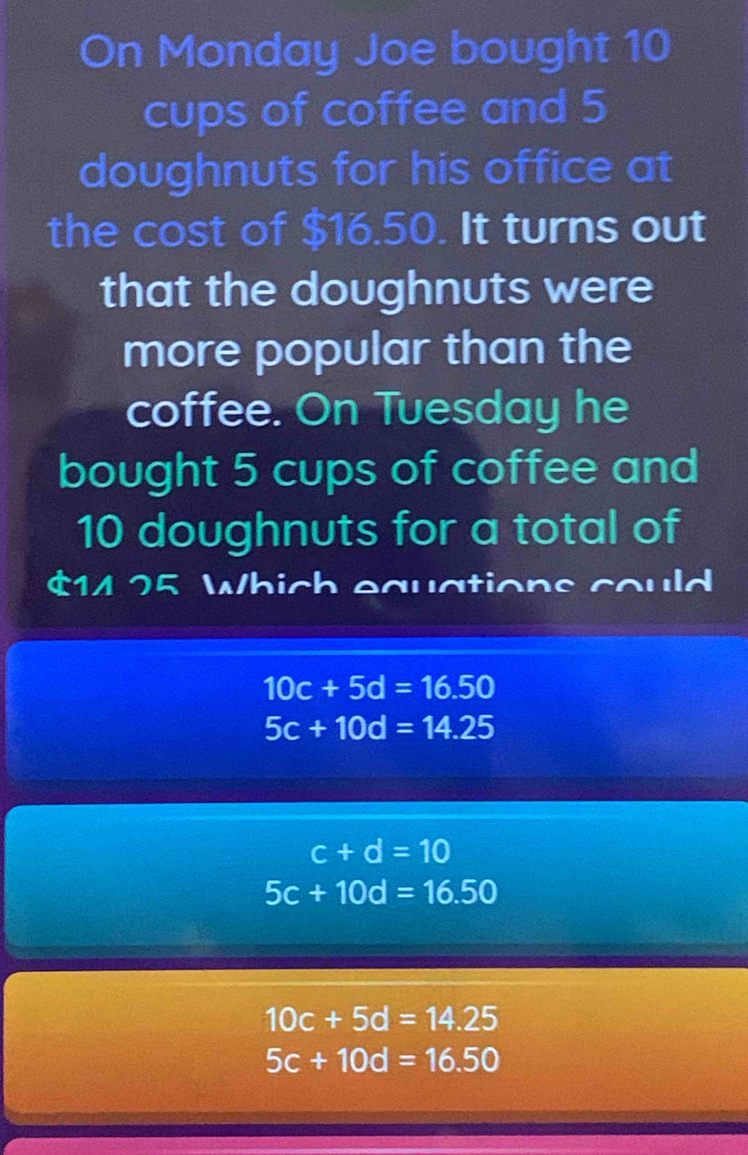 On Monday Joe bought 10
cups of coffee and 5
doughnuts for his office at
the cost of $16.50. It turns out
that the doughnuts were
more popular than the
coffee. On Tuesday he
bought 5 cups of coffee and
10 doughnuts for a total of
$14 25 Which equations could
10c+5d=16.50
5c+10d=14.25
c+d=10
5c+10d=16.50
10c+5d=14.25
5c+10d=16.50