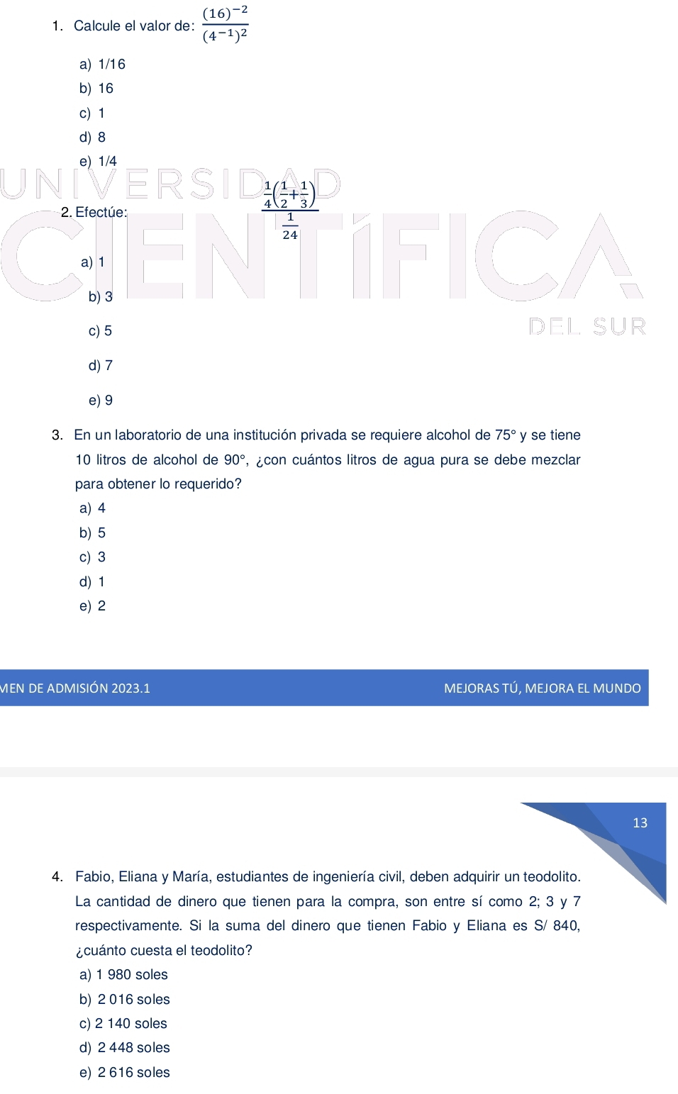 Calcule el valor de: frac (16)^-2(4^(-1))^2
a) 1/16
b) 16
c 1
d) 8
e) 1/4
ERS frac  1/4 ( 1/2 + 1/3 ) 1/24 
2. Efectúe:
a) 1
b) 3
c) 5 DEL SUR
d) 7
e) 9
3. En un laboratorio de una institución privada se requiere alcohol de 75° y se tiene
10 litros de alcohol de 90° , ¿con cuántos litros de agua pura se debe mezclar
para obtener lo requerido?
a) 4
b) 5
c) 3
d) 1
e) 2
MEN DE ADMISIÓN 2023.1 MEJORAS TÚ, MEJORA EL MUNDO
4. Fabio, Eliana y María, estudiantes de ingeniería civil, deben adquirir un teodolito.
La cantidad de dinero que tienen para la compra, son entre sí como 2; 3 y 7
respectivamente. Si la suma del dinero que tienen Fabio y Eliana es S/ 840,
¿cuánto cuesta el teodolito?
a) 1 980 soles
b) 2 016 soles
c) 2 140 soles
d) 2 448 soles
e) 2 616 soles