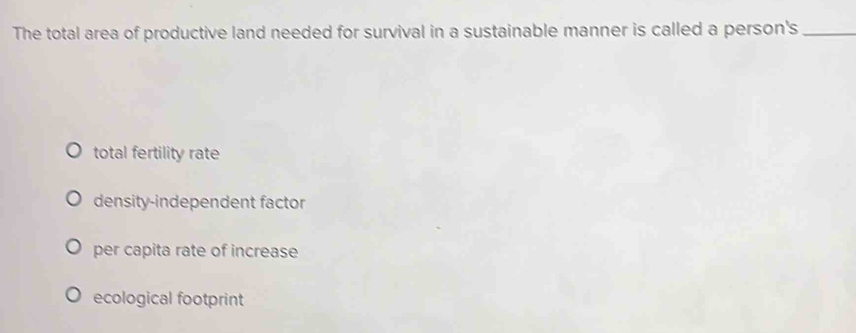 The total area of productive land needed for survival in a sustainable manner is called a person's_
total fertility rate
density-independent factor
per capita rate of increase
ecological footprint