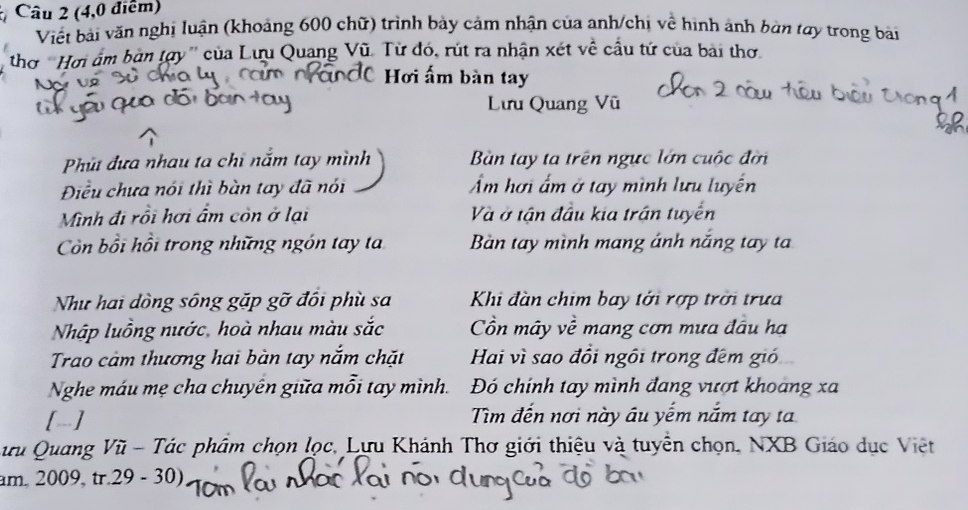 (4,0 điểm)
Viết bài văn nghị luận (khoảng 600 chữ) trình bảy cảm nhận của anh/chị về hình ảnh bàn tay trong bài
thơ ''Hơi ấm bàn tợy'' của Lưu Quang Vũ. Từ đó, rút ra nhận xét về cầu tứ của bài thơ
Hơi ấm bàn tay
Lưu Quang Vũ
Phú đưa nhau ta chỉ nắm tay mình Bàn tay ta trên ngực lớn cuộc đời
Điều chưa nói thì bàn tay đã nói Ẩm hơi ẩm ở tay mình lưu luyến
Mình đi rồi hơi ẩm còn ở lại Và ở tận đầu kia trận tuyên
Còn bồi hồi trong những ngón tay ta Bàn tay mình mang ánh năng tay ta
Như hai đòng sông gặp gỡ đối phù sa Khi đàn chim bay tới rợp trời trưa
Nhập luồng nước, hoà nhau màu sắc Cồn mây về mang cơn mưa đầu hạ
Trao cảm thương hai bàn tay nắm chặt Hai vì sao đổi ngôi trong đêm gió
Nghe máu mẹ cha chuyên giữa mỗi tay mình. Đó chính tay mình đang vượt khoang xa
[] Tìm đến nơi này âu yếm nắm tay ta
Lưu Quang Vũ - Tác phẩm chọn lọc, Lưu Khánh Thơ giới thiệu và tuyển chọn, NXB Giáo dục Việt
am. 2009, tr.29 - 30)