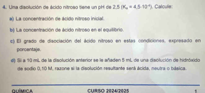 Una disolución de ácido nitroso tiene un pH de 2,5(K_a=4,5· 10^(-4)). Calcule: 
a) La concentración de ácido nitroso inicial. 
b) La concentración de ácido nitroso en el equilibrio. 
c) El grado de disociación del ácido nitroso en estas condiciones, expresado en 
porcentaje. 
d) Si a 10 mL de la disolución anterior se le añaden 5 mL de una disolución de hidróxido 
de sodio 0,10 M, razone si la disolución resultante será ácida, neutra o básica. 
Química CURSO 2024/2025 1